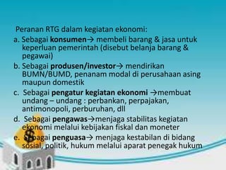 Peranan RTG dalam kegiatan ekonomi: 
a. Sebagai konsumen→ membeli barang & jasa untuk 
keperluan pemerintah (disebut belanja barang & 
pegawai) 
b. Sebagai produsen/investor→ mendirikan 
BUMN/BUMD, penanam modal di perusahaan asing 
maupun domestik 
c. Sebagai pengatur kegiatan ekonomi →membuat 
undang – undang : perbankan, perpajakan, 
antimonopoli, perburuhan, dll 
d. Sebagai pengawas→menjaga stabilitas kegiatan 
ekonomi melalui kebijakan fiskal dan moneter 
e. Sebagai penguasa→ menjaga kestabilan di bidang 
sosial, politik, hukum melalui aparat penegak hukum 
 