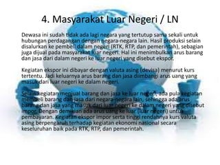 4. Masyarakat Luar Negeri / LN 
Dewasa ini sudah tidak ada lagi negara yang tertutup sama sekali untuk 
hubungan perdagangan dengan negara-negara lain. Hasil produksi selain 
disalurkan ke pembeli dalam negeri (RTK, RTP, dan pemerintah), sebagian 
juga dijual pada masyarakat luar negeri. Hal ini menimbulkan arus barang 
dan jasa dari dalam negeri ke luar negeri yang disebut ekspor. 
Kegiatan ekspor ini dibayar dengan valuta asing (devisa) menurut kurs 
tertentu. Jadi keluarnya arus barang dan jasa diimbangi arus uang yang 
masuk dari luar negeri ke dalam negeri. 
Selain kegiatan menjual barang dan jasa ke luar negeri, ada pula kegiatan 
membeli barang dan jasa dari negara-negara lain, sehingga ada arus 
barang dan jasa yang masuk dari luar negeri ke dalam negeri yang disebut 
impor. Dengan demikian ada arus uang ke luar (luar negeri) untuk 
pembayaran. Kegiatan ekspor impor serta tinggi rendahnya kurs valuta 
asing berpengaruh terhadap kegiatan ekonomi nasional secara 
keseluruhan baik pada RTK, RTP, dan pemerintah. 
 