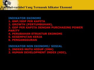 Variabel-variabel Yang Termasuk Idikator Ekonomi 
INDIKATOR EKONOMI 
1. GNP/GDP PER KAPITA 
2. GROWTH (PERTUMBUHAN), 
3. GDP PER KAPITA DENGAN PURCHASING POWER 
PARITY 
4. PERUBAHAN STRUKTUR EKONOMI 
5. KESEMPATAN KERJA 
6. PENGANGGURAN 
INDIKATOR NON EKONOMI/ SOSIAL 
1. INDEKS MUTU HIDUP (IMH) 
2. HUMAN DEVELOPMENT INDEX (HDI), 
 