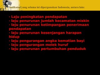 indikator yang selama ini dipergunakan Indonesia, antara lain: 
· Laju peningkatan pendapatan 
· laju penurunan jumlah kecamatan miskin 
· laju penurunan ketimpangan penerimaan 
pendapatan 
· laju penurunan kesenjangan harapan 
hidup 
· laju pengurangan angka kematian bayi 
· laju pengurangan melek huruf 
· laju penurunan pertumbuhan penduduk 
 