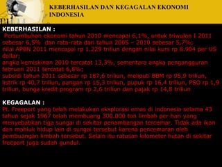 KEBERHASILAN DAN KEGAGALAN EKONOMI 
INDONESIA 
KEBERHASILAN : 
Pertumbuhan ekonomi tahun 2010 mencapai 6,1%, untuk triwulan I 2011 
sebesar 6,5% dan rata-rata dari tahun 2005 – 2010 sebesar 5,7%; 
nilai APBN 2011 mencapai rp 1.229 triliun dengan nilai kurs rp 8.904 per US 
dollar; 
angka kemiskinan 2010 tercatat 13,3%, sementara angka pengangguran 
februari 2011 tercatat 6,8%; 
subsidi tahun 2011 sebesar rp 187,6 triliun, meliputi BBM rp 95,9 triliun, 
listrik rp 40,7 triliun, pangan rp 15,3 triliun, pupuk rp 16,4 triliun, PSO rp 1,9 
triliun, bunga kredit program rp 2,6 triliun dan pajak rp 14,8 triliun 
KEGAGALAN : 
Pt. Freeport yang telah melakukan eksplorasi emas di indonesia selama 43 
tahun sejak 1967 telah membuang 300.000 ton limbah per hari yang 
menyebabkan tiga sungai di sekitar penambangan tercemar. Tidak ada ikan 
dan mahluk hidup lain di sungai tersebut karena pencemaran oleh 
pembuangan limbah tersebut. Selain itu ratusan kilometer hutan di sekitar 
freeport juga sudah gundul. 
 