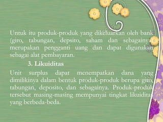 Untuk itu produk-produk yang dikeluarkan oleh bank
(giro, tabungan, depsito, saham dan sebagainya)
merupakan pengganti uang dan dapat digunakan
sebagai alat pembayaran.
3. Likuiditas
Unit surplus dapat menempatkan dana yang
dimilikinya dalam bentuk produk-produk berupa giro,
tabungan, deposito, dan sebagainya. Produk-produk
tersebut masing-masing mempunyai tingkat likuiditas
yang berbeda-beda.
 