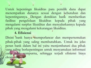Untuk kepentingn likuiditas para pemilik dana dapat
menempatkan dananya sesuai dengan kebutuhan dan
kepentingannya. Dengan demikian bank memberikan
fasilitas pengelolaan likuiditas kepada pihak yang
mengalami surplus likuiditas dan menyalurkannya kepada
pihak yang mengalami kekurangan likuiditas.
4. Efisiensi
Disini bank hanya memperlancar dan mempertemukan
pihak-pihak yang saling membutuhkan. Untuk itu jelas
peran bank dalam hal ini yaitu menjembatani dua pihak
yang saling berkepentingan untuk menyamakan informasi
yang tidak sempurna, sehingga terjadi efisiensi biaya
ekonomi
 