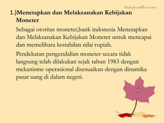 1.)Menetapkan dan Melaksanakan Kebijakan
Moneter
Sebagai otoritas moneter,bank indonesia Menetapkan
dan Melaksanakan Kebijakan Moneter untuk mencapai
dan memelihara kestabilan nilai rupiah.
Pendekatan pengendalian moneter secara tidak
langsung telah dilakukan sejak tahun 1983 dengan
mekanisme operasional disesuaikan dengan dinamika
pasar uang di dalam negeri.
 