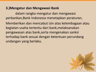 3.)Mengatur dan Mengawasi Bank
dalam rangka mengatur dan mengawasi
perbankan,Bank Indonesia menetapkan peraturan,
Memberikan dan mencabut izin atas kelembagaan atau
kegiatan usaha tertentu dari bank,melaksanakan
pengawasan atas bank,serta mengenakan sanksi
terhadap bank sesuai dengan ketentuan perundang
undangan yang berlaku.
 