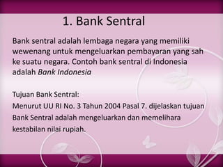 1. Bank Sentral
Bank sentral adalah lembaga negara yang memiliki
wewenang untuk mengeluarkan pembayaran yang sah
ke suatu negara. Contoh bank sentral di Indonesia
adalah Bank Indonesia
Tujuan Bank Sentral:
Menurut UU RI No. 3 Tahun 2004 Pasal 7. dijelaskan tujuan
Bank Sentral adalah mengeluarkan dan memelihara
kestabilan nilai rupiah.
 