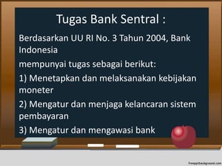 Tugas Bank Sentral :
Berdasarkan UU RI No. 3 Tahun 2004, Bank
Indonesia
mempunyai tugas sebagai berikut:
1) Menetapkan dan melaksanakan kebijakan
moneter
2) Mengatur dan menjaga kelancaran sistem
pembayaran
3) Mengatur dan mengawasi bank
 