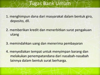 Tugas Bank Umum
1. menghimpun dana dari masyarakat dalam bentuk giro,
deposito, dll.
2. memberikan kredit dan menerbitkan surat pengakuan
utang
3. memindahkan uang dan menerima pembayaran
4. menyediakan tempat untuk menyimpan barang dan
melakukan penempatandana dari nasabah-nasabah
lainnya dalam bentuk surat berharga.
 