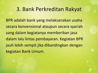 3. Bank Perkreditan Rakyat
BPR adalah bank yang melaksanakan usaha
secara konvensional ataupun secara syariah
yang dalam kegiatanya memberikan jasa
dalam lalu lintas pembayaran. Kegiatan BPR
jauh lebih sempit jika dibandingkan dengan
kegiatan Bank Umum.
 