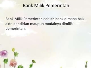 Bank Milik Pemerintah
Bank Milik Pemerintah adalah bank dimana baik
akta pendirian maupun modalnya dimiliki
pemerintah.
 
