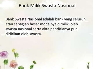 Bank Milik Swasta Nasional
Bank Swasta Nasional adalah bank yang seluruh
atau sebagian besar modalnya dimiliki oleh
swasta nasional serta akta pendirianya pun
didirikan oleh swasta.
 