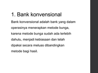 1. Bank konvensional
Bank konvensional adalah bank yang dalam
operasinya menerapkan metode bunga,
karena metode bunga sudah ada terlebih
dahulu, menjadi kebiasaan dan telah
dipakai secara meluas dibandingkan
metode bagi hasil.
 