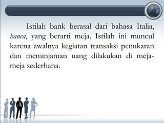 Istilah bank berasal dari bahasa Italia,
banca, yang berarti meja. Istilah ini muncul
karena awalnya kegiatan transaksi penukaran
dan meminjaman uang dilakukan di meja-
meja sederhana.
 