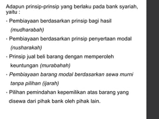 Adapun prinsip-prinsip yang berlaku pada bank syariah,
yaitu :
• Pembiayaan berdasarkan prinsip bagi hasil
(mudharabah)
• Pembiayaan berdasarkan prinsip penyertaan modal
(nusharakah)
• Prinsip jual beli barang dengan memperoleh
keuntungan (murabahah)
• Pembiayaan barang modal berdasarkan sewa murni
tanpa pilihan (ijarah)
• Pilihan pemindahan kepemilikan atas barang yang
disewa dari pihak bank oleh pihak lain.
 