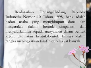 Berdasarkan Undang-Undang Republik
Indonesia Nomor 10 Tahun 1998, bank adalah
badan usaha yang menghimpun dana dari
masyarakat dalam bentuk simpanan dan
menyalurkannya kepada masyarakat dalam bentuk
kredit dan atau bentuk-bentuk lainnya dalam
rangka meningkatkan taraf hidup rakyat banyak.
 