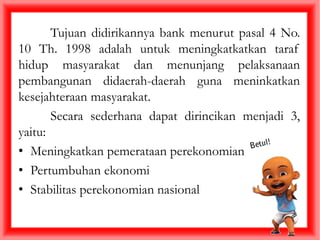 Tujuan didirikannya bank menurut pasal 4 No.
10 Th. 1998 adalah untuk meningkatkatkan taraf
hidup masyarakat dan menunjang pelaksanaan
pembangunan didaerah-daerah guna meninkatkan
kesejahteraan masyarakat.
Secara sederhana dapat dirincikan menjadi 3,
yaitu:
• Meningkatkan pemerataan perekonomian
• Pertumbuhan ekonomi
• Stabilitas perekonomian nasional
 