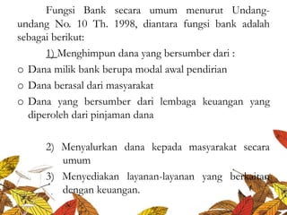 Fungsi Bank secara umum menurut Undang-
undang No. 10 Th. 1998, diantara fungsi bank adalah
sebagai berikut:
1) Menghimpun dana yang bersumber dari :
o Dana milik bank berupa modal awal pendirian
o Dana berasal dari masyarakat
o Dana yang bersumber dari lembaga keuangan yang
diperoleh dari pinjaman dana
2) Menyalurkan dana kepada masyarakat secara
umum
3) Menyediakan layanan-layanan yang berkaitan
dengan keuangan.
 