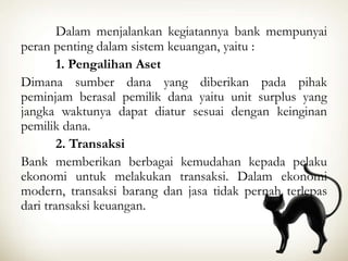Dalam menjalankan kegiatannya bank mempunyai
peran penting dalam sistem keuangan, yaitu :
1. Pengalihan Aset
Dimana sumber dana yang diberikan pada pihak
peminjam berasal pemilik dana yaitu unit surplus yang
jangka waktunya dapat diatur sesuai dengan keinginan
pemilik dana.
2. Transaksi
Bank memberikan berbagai kemudahan kepada pelaku
ekonomi untuk melakukan transaksi. Dalam ekonomi
modern, transaksi barang dan jasa tidak pernah terlepas
dari transaksi keuangan.
 