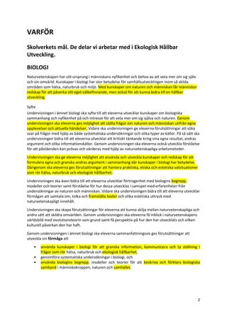 2
VARFÖR
Skolverkets mål. De delar vi arbetar med i Ekologisk Hållbar
Utveckling.
BIOLOGI
Naturvetenskapen har sitt ursprung i människans nyfikenhet och behov av att veta mer om sig själv
och sin omvärld. Kunskaper i biologi har stor betydelse för samhällsutvecklingen inom så skilda
områden som hälsa, naturbruk och miljö. Med kunskaper om naturen och människan får människor
redskap för att påverka sitt eget välbefinnande, men också för att kunna bidra till en hållbar
utveckling.
Syfte
Undervisningen i ämnet biologi ska syfta till att eleverna utvecklar kunskaper om biologiska
sammanhang och nyfikenhet på och intresse för att veta mer om sig själva och naturen. Genom
undervisningen ska eleverna ges möjlighet att ställa frågor om naturen och människan utifrån egna
upplevelser och aktuella händelser. Vidare ska undervisningen ge eleverna förutsättningar att söka
svar på frågor med hjälp av både systematiska undersökningar och olika typer av källor. På så sätt ska
undervisningen bidra till att eleverna utvecklar ett kritiskt tänkande kring sina egna resultat, andras
argument och olika informationskällor. Genom undervisningen ska eleverna också utveckla förståelse
för att påståenden kan prövas och värderas med hjälp av naturvetenskapliga arbetsmetoder.
Undervisningen ska ge eleverna möjlighet att använda och utveckla kunskaper och redskap för att
formulera egna och granska andras argument i sammanhang där kunskaper i biologi har betydelse.
Därigenom ska eleverna ges förutsättningar att hantera praktiska, etiska och estetiska valsituationer
som rör hälsa, naturbruk och ekologisk hållbarhet.
Undervisningen ska även bidra till att eleverna utvecklar förtrogenhet med biologins begrepp,
modeller och teorier samt förståelse för hur dessa utvecklas i samspel med erfarenheter från
undersökningar av naturen och människan. Vidare ska undervisningen bidra till att eleverna utvecklar
förmågan att samtala om, tolka och framställa texter och olika estetiska uttryck med
naturvetenskapligt innehåll.
Undervisningen ska skapa förutsättningar för eleverna att kunna skilja mellan naturvetenskapliga och
andra sätt att skildra omvärlden. Genom undervisningen ska eleverna få inblick i naturvetenskapens
världsbild med evolutionsteorin som grund samt få perspektiv på hur den har utvecklats och vilken
kulturell påverkan den har haft.
Genom undervisningen i ämnet biologi ska eleverna sammanfattningsvis ges förutsättningar att
utveckla sin förmåga att
• använda kunskaper i biologi för att granska information, kommunicera och ta ställning i
frågor som rör hälsa, naturbruk och ekologisk hållbarhet,
• genomföra systematiska undersökningar i biologi, och
• använda biologins begrepp, modeller och teorier för att beskriva och förklara biologiska
samband i människokroppen, naturen och samhället.
 