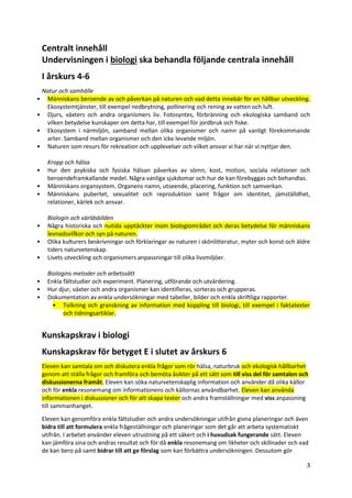 3
Centralt innehåll
Undervisningen i biologi ska behandla följande centrala innehåll
I årskurs 4-6
Natur och samhälle
• Människans beroende av och påverkan på naturen och vad detta innebär för en hållbar utveckling.
Ekosystemtjänster, till exempel nedbrytning, pollinering och rening av vatten och luft.
• Djurs, växters och andra organismers liv. Fotosyntes, förbränning och ekologiska samband och
vilken betydelse kunskaper om detta har, till exempel för jordbruk och fiske.
• Ekosystem i närmiljön, samband mellan olika organismer och namn på vanligt förekommande
arter. Samband mellan organismer och den icke levande miljön.
• Naturen som resurs för rekreation och upplevelser och vilket ansvar vi har när vi nyttjar den.
Kropp och hälsa
• Hur den psykiska och fysiska hälsan påverkas av sömn, kost, motion, sociala relationer och
beroendeframkallande medel. Några vanliga sjukdomar och hur de kan förebyggas och behandlas.
• Människans organsystem. Organens namn, utseende, placering, funktion och samverkan.
• Människans pubertet, sexualitet och reproduktion samt frågor om identitet, jämställdhet,
relationer, kärlek och ansvar.
Biologin och världsbilden
• Några historiska och nutida upptäckter inom biologiområdet och deras betydelse för människans
levnadsvillkor och syn på naturen.
• Olika kulturers beskrivningar och förklaringar av naturen i skönlitteratur, myter och konst och äldre
tiders naturvetenskap.
• Livets utveckling och organismers anpassningar till olika livsmiljöer.
Biologins metoder och arbetssätt
• Enkla fältstudier och experiment. Planering, utförande och utvärdering.
• Hur djur, växter och andra organismer kan identifieras, sorteras och grupperas.
• Dokumentation av enkla undersökningar med tabeller, bilder och enkla skriftliga rapporter.
• Tolkning och granskning av information med koppling till biologi, till exempel i faktatexter
och tidningsartiklar.
Kunskapskrav i biologi
Kunskapskrav för betyget E i slutet av årskurs 6
Eleven kan samtala om och diskutera enkla frågor som rör hälsa, naturbruk och ekologisk hållbarhet
genom att ställa frågor och framföra och bemöta åsikter på ett sätt som till viss del för samtalen och
diskussionerna framåt. Eleven kan söka naturvetenskaplig information och använder då olika källor
och för enkla resonemang om informationens och källornas användbarhet. Eleven kan använda
informationen i diskussioner och för att skapa texter och andra framställningar med viss anpassning
till sammanhanget.
Eleven kan genomföra enkla fältstudier och andra undersökningar utifrån givna planeringar och även
bidra till att formulera enkla frågeställningar och planeringar som det går att arbeta systematiskt
utifrån. I arbetet använder eleven utrustning på ett säkert och i huvudsak fungerande sätt. Eleven
kan jämföra sina och andras resultat och för då enkla resonemang om likheter och skillnader och vad
de kan bero på samt bidrar till att ge förslag som kan förbättra undersökningen. Dessutom gör
 