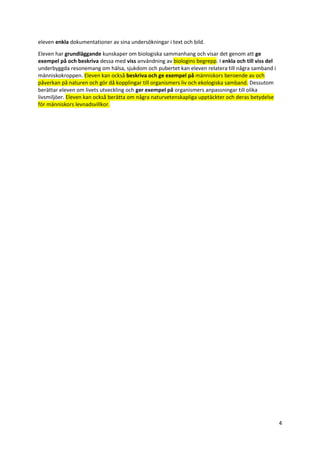 4
eleven enkla dokumentationer av sina undersökningar i text och bild.
Eleven har grundläggande kunskaper om biologiska sammanhang och visar det genom att ge
exempel på och beskriva dessa med viss användning av biologins begrepp. I enkla och till viss del
underbyggda resonemang om hälsa, sjukdom och pubertet kan eleven relatera till några samband i
människokroppen. Eleven kan också beskriva och ge exempel på människors beroende av och
påverkan på naturen och gör då kopplingar till organismers liv och ekologiska samband. Dessutom
berättar eleven om livets utveckling och ger exempel på organismers anpassningar till olika
livsmiljöer. Eleven kan också berätta om några naturvetenskapliga upptäckter och deras betydelse
för människors levnadsvillkor.
 