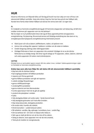 5
HUR
Eleverna informeras om följande fakta och förslag på livsstil man kan välja om man vill leva i ett
ekonomiskt hållbart samhälle. Varje elev skriver ihop hur hen kan leva på ett mer hållbart sätt.
Kanske hens familj redan tänker hållbart och då ska hen skriva även det i sin egen text.
EL
En tredjedel av hemmets energiförbrukning går till hemmets elapparater och belysning, så håll inte i
onödan strömmen på i apparater som du inte behöver!
När du köper en ny hushållsmaskin lönar det sig att fästa uppmärksamhet vid apparatens
energimärkning. Fel placering, försummad service och felaktig användning kan öka även en ny,
energibesparande kylapparats energiförbrukning med tiotals procent
 Släck ljusen och slå av datorn, kaffekokaren, radion, cd-spelaren mm.
 Lämna inte verktyg eller apparat i laddaren i onödan om de redan är laddare.
 Undvik långvarig vädring under eldningsperioden
 Viloläget förbrukar el även om apparaten inte används! Vilolägen är en av de största
förbrukarna av onödig energi. Det lönar sig att stänga av TV-apparater, videor, datorer, skärmar
och andra apparater till natten med strömbrytaren.
VATTEN
Minskat bruk av varmvatten sparar energi! Låt inte vatten rinna i onödan! Vattenuppvärmningen utgör
en femtedel av hemmets energiförbrukning.
Enkla tips som alla kan följa för att bidra till ett ekonomiskt hållbart samhälle
• köp bara det du behöver behov
• byt engångsprodukter till hållbara produkter
• reparera och förnya gammalt
• gynna hållbara produkter som går att reparera
• undvik onödiga förpackningar
• gynna refillförpackningar
• använd giftfria produkter
• gynna material som kan återanvändas
• ta dina egna kassar med när du går på uppköp
• använd inte plastpåsar i onödan
• Cykla.
• Välj ekologiska kläder och andra saker - fynda Second hand.
• Välj ekologiska grönsaker och frukt efter årstiden.
• Köp närproducerade, ekologiska produkter.
• Ät mindre kött, framför allt nötkött.
• Drick kranvatten – undvik kolsyrat vatten.
• Åk kollektivt: samåka, tåg, spårvagn, tunnelbana, buss - undvik flyg.
• Om du behöver bil – bli med i en bilpool eller bilda en.
• Sätt upp en skylt på dörren om att du inte vill ha reklam.
• Stäng av datorer, teve-apparater mm när de inte används.
• Tänk på att mobilen är energislukande.
 