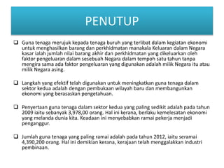 PENUTUP
? Guna tenaga merujuk kepada tenaga buruh yang terlibat dalam kegiatan ekonomi
untuk menghasilkan barang dan perkhidmatan manakala Keluaran dalam Negara
kasar ialah jumlah nilai barang akhir dan perkhidmatan yang dikeluarkan oleh
faktor pengeluaran dalam sesebuah Negara dalam tempoh satu tahun tanpa
mengira sama ada faktor pengeluaran yang digunakan adalah milik Negara itu atau
milik Negara asing.
? Langkah yang efektif telah digunakan untuk meningkatkan guna tenaga dalam
sektor kedua adalah dengan pembukaan wilayah baru dan membangunkan
ekonomi yang berasaskan pengetahuan.
? Penyertaan guna tenaga dalam sektor kedua yang paling sedikit adalah pada tahun
2009 iaitu sebanyak 3,978,00 orang. Hal ini kerana, berlaku kemelesatan ekonomi
yang melanda dunia kita. Keadaan ini menyebabkan ramai pekerja menjadi
penganggur.
? Jumlah guna tenaga yang paling ramai adalah pada tahun 2012, iaitu seramai
4,390,200 orang. Hal ini demikian kerana, kerajaan telah menggalakkan industri
pembinaan.
 