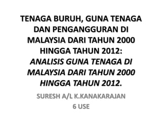 TENAGA BURUH, GUNA TENAGA
DAN PENGANGGURAN DI
MALAYSIA DARI TAHUN 2000
HINGGA TAHUN 2012:
ANALISIS GUNA TENAGA DI
MALAYSIA DARI TAHUN 2000
HINGGA TAHUN 2012.
SURESH A/L K.KANAKARAJAN
6 USE
 