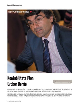 Kontabilidad KOMUNITATEA

  NUEVO PLAN GENERAL CONTABLE




Kontabilitate Plan                                                       info+


Orokor Berria
                                                                         kontabilidad2.0@ekonomista.org




GUSTAVO BOSQUET RODRIGUEZ, 2.0. ESPAZIOAREN KONTABILITATEARI BURUZKO KOMUNITATEKO KOORDINATZAILEA
ETA EEEKO REAKO (EKONOMISTA AUDITOREEN ERREGISTROA) PRESIDENTEAREN HAUSNARKETAK.

REFLEXIONES DE GUSTAVO BOSQUET RODRÍGUEZ, COORDINADOR DE LA COMUNIDAD DE CONTABILIDAD DEL ESPACIO 2.0
Y PRESIDENTE DE LA SECCIÓN REA (REGISTRO DE ECONOMISTAS AUDITORES) DEL COLEGIO VASCO DE ECONOMISTAS.


10 Colegio Vasco de Ekonomistas
 