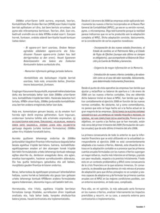 2008ko urtarrilaren 1etik aurrera, enpresek, teorian,         Desde el 1 de enero de 2008 las empresas están aplicando teó-
Kontabilitate Plan Orokor Berrian (KPOB) ezarritako irizpide      ricamente los nuevos criterios incorporados en el Nuevo Plan
berriak aplikatzen ari dira, bai bere bertsio arruntean, bai      General de Contabilidad (NPGC), ya sea en su versión normal,
pyme edo mikroempresa bertsioan. Teorian, diot. Izan ere,         pyme, o microempresa. Digo teóricamente porque la realidad
badirudi oraindik ere ez dela KPOBa erabat ezarri. Ezarpen        parece indicarnos que no se ha producido aún la adaptación
horrek, funtsean, ondoko alderdi berritzaile hauek kontuan        completa al NPGC. Dicha adaptación consiste, básicamente,
izatea dakar:                                                     en la consideración de varios aspectos novedosos:

           - Bi egoera-orri berri ezartzea, Ondare Netoan                    - Incorporación de dos nuevos estados ﬁnancieros, el
           egindako aldaketen egoera-orria eta Esku-                         Estado de cambios en el Patrimonio Neto y el Estado
           diruaren Fluxuen egoera-orria (azken hau beti                     de Flujos de Efectivo (aunque este último no siempre
           derrigorrezkoa ez den arren). Hauek Egoeraren                     es obligatorio), que acompañarán al Balance de Situa-
           Balantzearekin eta Galera eta Irabazien                           ción y la Cuenta de Pérdidas y Ganancias.
           Kontuarekin batera aurkeztuko dira.
                                                                             - Exigencia de mayor información en la Memoria.
           - Memorian informazio gehiago jartzeko beharra.
                                                                             - Introducción de nuevos criterios contables y de valora-
           -Kontabilitate eta balioztapen irizpide berriak                   ción como es el caso del valor razonable, básicamente,
           ezartzea, hala nola, arrazoizko balioa, ﬁnantza-                  para determinados instrumentos ﬁnancieros.
           tresna batzuentzat, funtsean.
                                                                  Desde el punto de vista operativo las empresas han tenido que
Eragingarritasunaren ikuspuntutik, enpresek irekiera balantzea    ajustar y reclasiﬁcar su balance de apertura a 1 de enero de
doitu eta berrantolatu behar izan dute 2008ko urtarrilaren        2008 con los nuevos criterios contables. Una vez obtenido
1era, kontabilitate-irizpide berriekin. Hasierako balantze hori   dicho balance inicial en base al NPGC, han tenido que regis-
lortuta, KPBOn oinarrituta, 2008ko jardunaldia kontabilitate-     trar contablemente el ejercicio 2008 en función de las nuevas
arau berrien arabera erregistratu behar izan dute.                normas contables. No obstante, tal y como comentábamos,
                                                                  no parece que esto se haya hecho así a la fecha actual en la
Hala ere, komentatzen genuen bezala, ez du ematen hori            gran mayoría de las empresas. Detectamos en nuestro entorno
horrela egin denik enpresa gehienetan. Gure inguruan,             geográfico que las empresas de tamaño pequeño o mediano, en
orokorrean tamaina txikiko edo ertaineko enpresetan, ez           general, no han completado dicha adaptación. Parece que los
da egokitzapen hori eman. Dirudienez, helburuak, markatu          objetivos, en cuanto a las fechas que se han marcado, están
diren datei dagokiela, 2009ko lehen hiru hilabetetik              más cerca del primer trimestre del 2009 (formulación de cuen-
gertuago dagoela (urteko kontuen formulazioa) 2008ko              tas anuales) que de este último trimestre del año 2008.
azken hiru hilabete honetatik baino.
                                                                  La primera consecuencia de todo lo anterior es que la infor-
Aurreko guztiaren lehenengo ondorioa da 2008ko                    mación ﬁnanciera que se está utilizando en la actualidad co-
jardunaldiari dagokion ﬁnantza-informazioa ez dagoela behar       rrespondiente al ejercicio 2008 no está convenientemente
bezala egokitua irizpide berrietara. Gainera, kontabilitate-      adaptada a los nuevos criterios. Además, esta situación de re-
egokitzapenean ematen ari den atzerapen honek irizpide            traso en la adaptación contable va a provocar que las primeras
berriekin formulatutako urteko lehenengo kontuak nekezago         cuentas anuales formuladas con los nuevos criterios supongan
egitea ekarriko du, denboran areagotuko dena, eta agian,          un mayor esfuerzo, mucho más intensivo en el tiempo, y quizás
emaitza txarragoekin, hasieran aurreikusiarekin alderatuta.       con peor resultado, respecto a lo previsto inicialmente. Y todo
Eta hau guztia testuinguru gatazkatsu eta zail batean,            esto en un contexto problemático y difícil como consecuencia
murgilduta gauden ﬁnantza-krisiaren ondorioz.                     de la crisis ﬁnanciera en la que estamos inmersos. En conse-
                                                                  cuencia, es deseable que abordemos sin más retraso el proceso
Beraz, beharrezkoa da egokitzapen prozesuari lehenbailehen        de adaptación para que dichos presagios no se cumplan y sea-
heltzea, susmo horiek ez betetzeko eta gauza izan gaitezen        mos capaces de adaptarnos y de formular las primeras cuentas
urteko lehenengo kontuak KPOBaren arabera formulatzeko            anuales con el NPGC en las mejores condiciones posibles, con
egoera hoberenean, ekonomia-inguru zail batekin beti ere.         un entorno económico, en todo caso, complicado.

Horretarako, nire iritziz, egokiena irizpide berrietan            Para ello, en mi opinión, lo más adecuado sería formarse
formatzea izango litzateke, aurreikusten diren inpaktuak          en los nuevos criterios, analizar internamente los impactos
analizatu eta, hala behar bada, kanpoko aholkularitza             previsibles y recurrir, en su caso, a asesoría externa para
batera jotzea, hauek kontrastatu eta inplementatzeko.             contrastarlos e implementarlos.

                                                                                                                            Komunidades 11
 