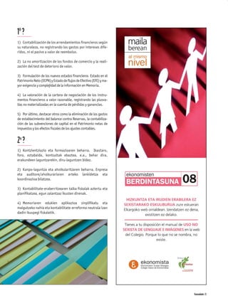 1º ?
1) Contabilización de los arrendamientos ﬁnancieros según
su naturaleza, no registrando los gastos por intereses dife-
ridos, ni el pasivo a valor de reembolso.

2) La no amortización de los fondos de comercio y la reali-
zación del test de deterioro de valor.

3) Formulación de los nuevos estados ﬁnancieros Estado en el
Patrimonio Neto (ECPN) y Estado de ﬂujos de Efectivo (EFE) y ma-
yor exigencia y complejidad de la información en Memoria.

4) La valoración de la cartera de negociación de los instru-
mentos ﬁnancieros a valor razonable, registrando las plusva-
lías no materializadas en la cuenta de pérdidas y ganancias.

5) Por último, destacar otros como la eliminación de los gastos
de establecimiento del balance contra Reservas, la contabiliza-
ción de las subvenciones de capital en el Patrimonio netas de
impuestos y los efectos ﬁscales de los ajustes contables.


2ª ?
1) Kontzientziazio eta formazioaren beharra. Ikastaro,
foro, eztabaida, kontsultak ebaztea, e.a., behar dira,
erakundeen laguntzarekin, diru-laguntzen bidez.

2) Kanpo-laguntza eta aholkularitzaren beharra. Enpresa
eta auditore/aholkurariaren arteko lankidetza eta
koordinazioa bilatzea.

3) Kontabilitate-eraberritzearen talka ﬁskalak aztertu eta
planiﬁkatzea, egun zalantzaz ikusten direnak.

4) Memoriaren edukien aplikazioa sinpliﬁkatu eta
malgutzeko nahia eta kontabilitate-erreforma neutrala izan
dadin ikuspegi ﬁskaletik.




                                                                   Komunidades 13
 
