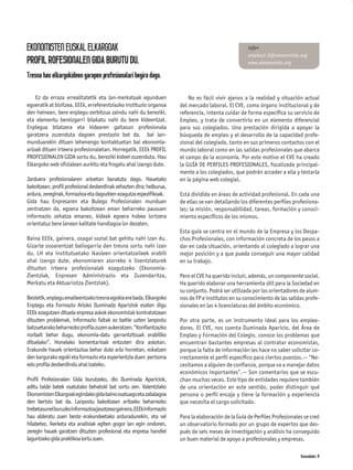 EKONOMISTEN EUSKAL ELKARGOAK                                                                        info+
                                                                                                    empleo2.0@ekonomista.org
PROFIL ROFESIONALEN GIDA BURUTU DU.                                                                 www.ekonomista.org

Tresna hau elkargokideen garapen profesionalari begira dago.

    Ez da erraza errealitatetik eta lan-merkatuak egunduen                No es fácil vivir ajenos a la realidad y situación actual
egoeratik at bizitzea. EEEk, erreferentziazko instituzio organoa      del mercado laboral. El CVE, como órgano institucional y de
den heinean, bere enplegu-zerbitzua zaindu nahi du bereziki,          referencia, intenta cuidar de forma especíﬁca su servicio de
eta elementu bereizgarri bilakatu nahi du bere kideentzat.            Empleo, y trata de convertirlo en un elemento diferencial
Enplegua bilatzera eta kidearen gaitasun profesionala                 para sus colegiados. Una prestación dirigida a apoyar la
garatzera zuzenduta dagoen prestazio bat da, bai lan-                 búsqueda de empleo y el desarrollo de la capacidad profe-
munduarekin dituen lehenengo kontaktuetan bai ekonomia-               sional del colegiado, tanto en sus primeros contactos con el
arloak dituen irteera profesionaletan. Horregatik, EEEk PROFIL        mundo laboral como en las salidas profesionales que abarca
PROFESIONALEN GIDA sortu du, bereziki kideei zuzenduta. Hau           el campo de la economía. Por este motivo el CVE ha creado
Elkargoko web oﬁzialean aurkitu eta frogatu ahal izango dute.         la GUÍA DE PERFILES PROFESIONALES, focalizada principal-
                                                                      mente a los colegiados, que podrán acceder a ella y testarla
Jarduera profesionalaren arloetan banatuta dago. Hauetako             en la página web colegial.
bakoitzean, profil profesional desberdinak zehazten dira; helburua,
ardura, zereginak, formazioa eta dagozkien ezagutza espezifikoak.     Está dividida en áreas de actividad profesional. En cada una
Gida hau Enpresaren eta Bulego Profesionalen munduan                  de ellas se van detallando los diferentes perﬁles profesiona-
zentratzen da, egoera bakoitzean eman beharreko pausuen               les; la misión, responsabilidad, tareas, formación y conoci-
informazio zehatza emanez, kideak egoera hobea lortzera               miento especíﬁcos de los mismos.
orientatuz bere lanean kalitate handiagoa lor dezaten.
                                                                      Esta guía se centra en el mundo de la Empresa y los Despa-
Baina EEEk, gainera, osagai sozial bat gehitu nahi izan du.           chos Profesionales, con información concreta de los pasos a
Gizarte osoarentzat baliogarria den tresna sortu nahi izan            dar en cada situación, orientando al colegiado a lograr una
du. LH eta institutuetako ikasleen orientatzaileek erabili            mejor posición y a que pueda conseguir una mayor calidad
ahal izango dute, ekonomiaren alorreko 4 lizentziaturek               en su trabajo.
dituzten irteera profesionalak ezagutzeko (Ekonomia-
Zientziak, Enpresen Administrazio eta Zuzendaritza,                   Pero el CVE ha querido incluir, además, un componente social.
Merkatu eta Aktuariotza Zientziak).                                   Ha querido elaborar una herramienta útil para la Sociedad en
                                                                      su conjunto. Podrá ser utilizada por los orientadores de alum-
Bestetik, enplegu emaileentzako tresna egokia ere bada. Elkargoko     nos de FP e institutos en su conocimiento de las salidas profe-
Enplegu eta Formazio Arloko Iluminada Apariziok esaten digu           sionales en las 4 licenciaturas del ámbito económico.
EEEk ezagutzen dituela enpresa askok ekonomistak kontratatzean
dituzten problemak, informazio faltak ez baitie uzten lanpostu        Por otra parte, es un instrumento ideal para los emplea-
batzuetarako beharrezko proﬁla zuzen aukeratzen. “Konﬁantzazko        dores. El CVE, nos cuenta Iluminada Aparicio, del Área de
norbait behar dugu, ekonomia-datu garrantzitsuak erabiliko            Empleo y Formación del Colegio, conoce los problemas que
dituelako”. Honelako komentarioak entzuten dira askotan.              encuentran bastantes empresas al contratar economistas,
Erakunde hauek orientazioa behar dute arlo horretan, eskatzen         porque la falta de información les hace no saber solicitar co-
den kargurako egoki eta formazio eta esperientzia duen pertsona       rrectamente el perﬁl especíﬁco para ciertos puestos.— “Ne-
edo proﬁla desberdindu ahal izateko.                                  cesitamos a alguien de conﬁanza, porque va a manejar datos
                                                                      económicos importantes”.— Son comentarios que se escu-
Profil Profesionalen Gida burutzeko, dio Iluminada Apariciok,         chan muchas veces. Este tipo de entidades requiere también
aditu talde batek osatutako behatoki bat sortu zen. Valentziako       de una orientación en este sentido, poder distinguir qué
Ekonomisten Elkargoak egindako gida baino osatuago eta zabalagoa      persona o perﬁl encaja y tiene la formación y experiencia
den bertsio bat da. Lanpostu bakoitzean aritzeko beharrezko           que necesita el cargo solicitado.
trebetasuneiburuzkoinformazioajasotzeazgainera,EEEkinformazio
hau alderatu zuen beste erakundeetako arduradunekin, eta sei          Para la elaboración de la Guía de Perﬁles Profesionales se creó
hilabetez, ikerketa eta analisiak egiten gogor lan egin ondoren,      un observatorio formado por un grupo de expertos que des-
zeregin hauek garatzen dituzten profesional eta enpresa handiei       pués de seis meses de investigación y análisis ha conseguido
laguntzeko gida praktikoa lortu zuen.                                 un buen material de apoyo a profesionales y empresas.

                                                                                                                            Komunidades 19
 