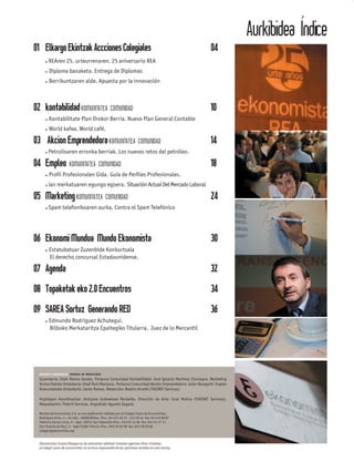 Aurkibidea Índice
01 Elkargo Ekintzak Accciones Colegiales                                                              04
        REAren 25. urteurrenaren. 25 aniversario REA
        Diploma banaketa. Entrega de Diplomas
        Berrikuntzaren alde. Apuesta por la innovación



02 kontabilidad KOMUNITATEA COMUNIDAD                                                                 10
        Kontabilitate Plan Orokor Berria. Nuevo Plan General Contable
        World kafea. World café.

03 Akcion Emprendedora KOMUNITATEA COMUNIDAD                                                          14
        Petrolioaren erronka berriak. Los nuevos retos del petróleo.

04 Empleo KOMUNITATEA COMUNIDAD                                                                       18
        Proﬁl Profesionalen Gida. Guía de Perﬁles Profesionales.
        lan merkatuaren egungo egoera. Situación Actual Del Mercado Laboral

05 Marketing KOMUNITATEA COMUNIDAD                                                                    24
        Spam telefonikoaren aurka. Contra el Spam Telefónico




06 Ekonomi Mundua Mundo Ekonomista                                                                    30
        Estatubatuar Zuzenbide Konkurtsala
        El derecho concursal Estadounidense.

07 Agenda                                                                                             32
08 Topaketak eko 2.0 Encuentros                                                                       34
09 SAREA Sortuz Generando RED                                                                         36
        Edmundo Rodriguez Achutegui.
        Bilboko Merkataritza Epaitegiko Titularra. Juez de lo Mercantil




  IDAZKETA KONTSEILUA CONSEJO DE REDACCIÓN:
  Zuzendaria: Iñaki Ramos Garate. Portavoz Comunidad Kontabilidad: José Ignacio Martínez Churiaque. Marketing
  Komunitateko Ordezkaria: Iñaki Ruiz Manzano. Portavoz Comunidad Akción Emprendedora: Julen Basagoiti. Enpleo
  Komunitateko Ordezkaria: Javier Ramos. Redacción: Beatriz Arraibi (THEINIT Services)

  Argitalpen Koordinazioa: Aintzane Goikoetxea Markaida. Dirección de Arte: Unai Molina (THEINIT Services).
  Maquetación: Theinit Services. Argazkiak: Agustín Sagasti.

  Revista de Economista 2.0, es una publicación editada por el Colegio Vasco de Economistas.
  Rodríguez Arias, 4 – 2o izda. 48008 Bilbao tfns.: 94 415 26 33 - 415 26 44 fax: 94 415 89 87
  Federico García Lorca, 9 – bajo 20014 San Sebastián tfno.: 943 01 14 96 fax: 943 45 47 11
  San Vicente de Paul, 3 – bajo 01001 Vitoria tfno.: 945 25 02 09 fax: 945 28 02 86
  colegio@ekonomista.org


  Ekonomisten Euskal Elkargoa ez da arduratzen aldizkari honetan agertzen diren iritzietaz
  el colegio vasco de economistas no se hace responsable de las opiniones vertidas en esta revista.
 