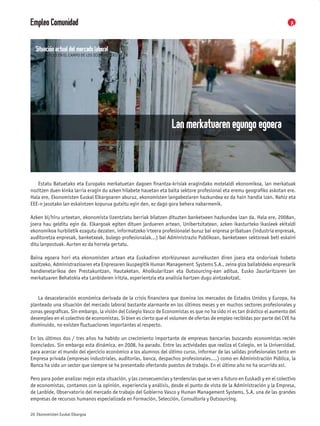 Empleo Comunidad

  Situación actual del mercado laboral
  ¿DESEMPLEO EN EL CAMPO DE LOS ECONOMISTAS?




                                                                    Lan merkatuaren egungo egoera
                                                                    LANGABEZIA EKONOMISTEN ARTEAN?




   Estatu Batuetako eta Europako merkatuetan dagoen ﬁnantza-krisiak eragindako motelaldi ekonomikoa, lan merkatuak
nozitzen duen kinka larria eragin du azken hilabete hauetan eta baita sektore profesional eta eremu geograﬁko askotan ere.
Hala ere, Ekonomisten Euskal Elkargoaren aburuz, ekonomisten langabeziaren hazkundea ez da hain handia izan. Nahiz eta
EEE-n jasotako lan eskaintzen kopurua gutxitu egin den, ez dago gora behera nabarmenik.

Azken bi/hiru urteetan, ekonomista lizentziatu berriak bilatzen dituzten banketxeen hazkundea izan da. Hala ere, 2008an,
joera hau gelditu egin da. Elkargoak egiten dituen jardueren artean, Unibertsitatean, azken ikasturteko ikasleek ekitaldi
ekonomikoa hurbiletik ezagutu dezaten, informatzeko irteera profesionalei buruz bai enpresa pribatuan (industria enpresak,
auditoretza enpresak, banketxeak, bulego profesionalak...) bai Administrazio Publikoan, banketxeen sektoreak beti eskaini
ditu lanpostuak. Aurten ez da horrela gertatu.

Baina egoera hori eta ekonomisten artean eta Euskadiren etorkizunean aurreikusten diren joera eta ondorioak hobeto
azaltzeko, Administrazioaren eta Enpresaren ikuspegitik Human Management Systems S.A., zeina giza baliabideko enpresarik
handienetarikoa den Prestakuntzan, Hautaketan, Aholkularitzan eta Outsourcing-ean aditua, Eusko Jaurlaritzaren lan
merkatuaren Behatokia eta Lanbideren iritzia, esperientzia eta analisia hartzen dugu aintzakotzat.


   La desaceleración económica derivada de la crisis ﬁnanciera que domina los mercados de Estados Unidos y Europa, ha
planteado una situación del mercado laboral bastante alarmante en los últimos meses y en muchos sectores profesionales y
zonas geográﬁcas. Sin embargo, la visión del Colegio Vasco de Economistas es que no ha sido ni es tan drástico el aumento del
desempleo en el colectivo de economistas. Si bien es cierto que el volumen de ofertas de empleo recibidas por parte del CVE ha
disminuido, no existen ﬂuctuaciones importantes al respecto.

En los últimos dos / tres años ha habido un crecimiento importante de empresas bancarias buscando economistas recién
licenciados. Sin embargo esta dinámica, en 2008, ha parado. Entre las actividades que realiza el Colegio, en la Universidad,
para acercar el mundo del ejercicio económico a los alumnos del último curso, informar de las salidas profesionales tanto en
Empresa privada (empresas industriales, auditorías, banca, despachos profesionales....) como en Administración Pública, la
Banca ha sido un sector que siempre se ha presentado ofertando puestos de trabajo. En el último año no ha ocurrido así.

Pero para poder analizar mejor esta situación, y las consecuencias y tendencias que se ven a futuro en Euskadi y en el colectivo
de economistas, contamos con la opinión, experiencia y análisis, desde el punto de vista de la Administración y la Empresa,
de Lanbide, Observatorio del mercado de trabajo del Gobierno Vasco y Human Management Systems, S.A, una de las grandes
empresas de recursos humanos especializada en Formación, Selección, Consultoría y Outsourcing.

20 Ekonomisten Euskal Elkargoa
 