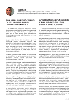 • JAVIER RAMOS
                       LANBIDEren (Euskal Enplegu Zerbitzua) lan merkatuko Behatokiko zuzendaria.
                       Director del Observatorio del Mercado de Trabajo LANBIDE. Servicio Vasco de Empleo.




“EUSKAL HERRIKO LAN MERKATUAREN EPE ERTAINEKO                    “LA PREVISIÓN A MEDIO Y LARGO PLAZO DEL MERCADO
ETA LUZEKO AURREIKUSPENA, GORABEHERA                             DE TRABAJO DEL PAÍS VASCO, ES UN EJERCICIO
ETA ZIURGABETASUN HANDIKO ARIKETA DA.”                           DE ENORME VOLATILIDAD E INCERTIDUMBRE”

    Lan merkatuaren jokabidearen ezaugarriak politika                El comportamiento del mercado de trabajo se caracteriza
ekonomikoarekiko duen subsidiaritatea eta mendekotasuna          por su subsidiaridad y dependencia de la política económica.
dira. Hori guztia begi-bistakoa izanik, azken bolada honetan     Esta realidad se ha olvidado en los últimos tiempos, pero el
ahaztu egin da, baina egungo egoera ekonomikoaren                reciente empeoramiento económico ha vuelto a poner en
okertzeak argi eta garbi utzi du berriro ere elkarren arteko     evidencia esta relación.
mendekotasun hori.
                                                                 La situación actual del mercado de trabajo en el ámbito del
Egungo Euskal Herriko lan merkatuaren egoeraren                  País Vasco, se caracteriza por un estancamiento en la creación
ezaugarriak enplegu sormenaren geldialdia eta                    de empleo y un repunte del desempleo, si bien en valores y
langabeziaren hazkundea dira, Estatuak pairatzen dituen          tendencia menos importantes que los que experimenta el
joera eta kopuruetara iristen ez bada ere. Bilakaera horrek      Estado. Los colectivos más afectados por este comportamiento
gehien kolpaturiko giza taldeak gizonak eta gazteak dira.        están siendo los hombres y las personas jóvenes. Desde la óptica
Eraikuntza da bilakaerarik traketsena duen jarduera;             sectorial la construcción es el sector que peor comportamiento
industria, okerrera egin badu ere, hobeto jasaten ari da krisi   presenta, mientras que la industria, que también empeora,
ekonomikoaren ondorioak.                                         está soportando mejor los efectos de la crisis económica.

Euskal Herriko lan merkatuaren bilakaera edo aurreikuspena       La tendencia o previsión a medio y largo plazo del mercado de
bai epe ertainean bai epe luzean, egungo ziurgabetasun           trabajo del País Vasco, dada la inestabilidad económica actual,
ekonomikoa kontuan harturik, gora-behera eta                     es un ejercicio de enorme volatilidad e incertidumbre.
ziurgabetasun handiko ariketa da.
                                                                 En el corto plazo los efectos sobre la economía real están siendo
Epe motzera jadanik agerikoak dira ekonomia errealarekiko        ya evidentes. Conﬂuyen tanto unas previsiones de incrementos
dituen ondorioak. BPG-aren hazkunde murriztuen                   del PIB muy contenidos, que difícilmente podrán sostener el nivel
aurreikuspenez gain, egungo enplegu mailari nekez eutsiko        de empleo actual, junto con un empeoramiento generalizado
diotenak, enpresa eta kontsumitzaileen aurreikuspenen            de las expectativas empresariales y de los consumidores. Un
okertzea gertatu da. Trataera berezia behar duen                 sector al que hay que prestar especial atención es el auxiliar
sektorea automozio laguntzailearena da, gure ekonomiak           del automóvil del que nuestra economía tiene una signiﬁcativa
menpekotasun handia baitu, eta ﬁnantziazioaren uzkurtzeak        dependencia y que se ve afectado por una importante caída de
eragindako salmenta jaitsiera nabarmena nozitzen ari dena.       las ventas inﬂuida por la contracción de la ﬁnanciación.

Krisi eszenatoki honek, gizarte garen aldetik, bultzatu          Este escenario de crisis nos debe estimular como sociedad para
behar gaitu balore iraunkor eta sendoak aldarrikatzera,          reivindicar valores permanentes y sólidos como: el trabajo,
hala nola lana, ondo egindako gauzak, berrikuntza eta            las cosas bien hechas, la innovación, y recuperar algo siempre
berreskuratzea betidanik beharrezkoa eta orain funtsezkoa        necesario y ahora imprescindible, el diálogo social que priorice
den elkarrizketa soziala, irtenbideak bilatzea lehenesten        la búsqueda de soluciones olvidando otros condicionantes.
baitu beste baldintzapen batzuk alde batera utzita.
                                                                 Respecto a la posición de las personas licenciadas en materias
Gai ekonomikoetan lizentziatuen egoerari dagokionez              económicas, en este contexto de crisis, ésta hay que relacionarla
krisi garai honetan, krisia bera enplegu nitxoak aurkitzen       con los ajustes que experimenten las ramas de actividad en las
diren jarduera adarrek jasotzen dituzten doikuntzekin lotu       que se encuentran sus nichos de empleo, especialmente hay
beharko da, eta batez ere adi egon beharko dugu ﬁnantza eta      que estar expectantes ante las posibles correcciones que se
aseguru sektorean egon daitezkeen zuzenketen aurrean.            puedan producir en el sector ﬁnanciero y de los seguros.


                                                                                                                         Komunidades 21
 