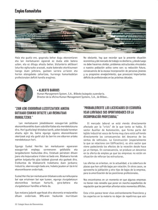 Empleo Komunitatea




Hala eta guztiz ere, gogoratu behar dugu ekonomiaren              No obstante, hay que recordar que la presente situación
eta lan merkatuaren egoerak ez duela alde batera                  económica y del mercado de trabajo no destierra, y desde luego
uzten, eta ez ditugu ahaztu behar, biztanleria aktiboari          no debe hacernos olvidar, problemas estructurales vinculados
loturiko egiturazko arazoak, esate baterako etorkizunean          a nuestra población activa como son: su reducción futura,
izango duen jaitsiera, gazteen sarrera urriaren eta               consecuencia de la escasa incorporación de personas jóvenes
horien etengabeko zahartzea, hurrengo hamarkadetan                y su progresivo envejecimiento, que provocará importantes
profesionalen deﬁzit handia eraginez.                             déﬁcits de profesionales en las próximas décadas.



                        • ALBERTO BARRIOS
                        Human Management System, S.A., Bilboko bulegoko zuzendaria.
                        Director de la oﬁcina Human Management Systems, S.A., de Bilbao..



“ZIUR ASKI EKONOMIAN LIZENTZIATUEK AUKERA                         “PROBABLEMENTE LOS LICENCIADOS EN ECONOMÍA
GUTXIAGO EDUKIKO DITUZTE LAN MERKATUAN                            VEAN LIMITADAS SUS OPORTUNIDADES EN LA
MURGILTZEKO.”                                                     INCORPORACIÓN PROFESIONAL”
    Lan merkatuaren jokabidearen ezaugarriak politika                 El mercado laboral se está viendo directamente
ekonomikoarekiko duen subsidiaritatea eta mendekotasuna           afectado por la “crisis” de la que tanto se habla. El
dira. Hori guztia begi-bistakoa izanik, azken bolada honetan      sector Auxiliar de Automoción, que forma parte del
ahaztu egin da, baina egungo egoera ekonomikoaren                 tejido industrial vasco de forma muy clara está sufriendo
okertzeak argi eta garbi utzi du berriro ere elkarren arteko      directamente las consecuencias del descenso de las
mendekotasun hori.                                                ventas de vehículos. La Construcción (especialmente
                                                                  la que se relaciona con Edificación), es otro sector que
Egungo Euskal Herriko lan merkatuaren egoeraren                   viene padeciendo los efectos de la recesión desde hace
ezaugarriak enplegu sormenaren geldialdia eta                     ya un tiempo. En consecuencia, se produce un descenso
langabeziaren hazkundea dira, Estatuak pairatzen dituen           en la oferta de empleo ya que las empresas no están en
joera eta kopuruetara iristen ez bada ere. Bilakaera horrek       situación de reforzar las estructuras.
gehien kolpaturiko giza taldeak gizonak eta gazteak dira.
Eraikuntza da bilakaerarik traketsena duen jarduera;              Las ofertas se orientan, en la actualidad, a la cobertura de
industria, okerrera egin badu ere, hobeto jasaten ari da krisi    plazas que han sufrido bajas por rotación. En otros casos, se
ekonomikoaren ondorioak.                                          aprovecha la jubilación y otro tipo de bajas de la empresa,
                                                                  para la amortización de las posiciones profesionales.
Euskal Herriko lan merkatuaren bilakaera edo aurreikuspena
bai epe ertainean bai epe luzean, egungo ziurgabetasun            Nos encontramos en un momento en que algunas empresas
ekonomikoa kontuan harturik, gora-behera eta                      no tienen más remedio que poner en marcha expedientes de
ziurgabetasun handiko ariketa da.                                 regulación que les permitan afrontar estos momentos difíciles.

Epe motzera jadanik agerikoak dira ekonomia errealarekiko         Esta crisis parece tener visos eminentemente ﬁnancieros y
dituen ondorioak. BPG-aren hazkunde murriztuen                    los expertos en la materia no dejan de repetirnos que aún

22 Colegio Vasco de Ekonomistas
 