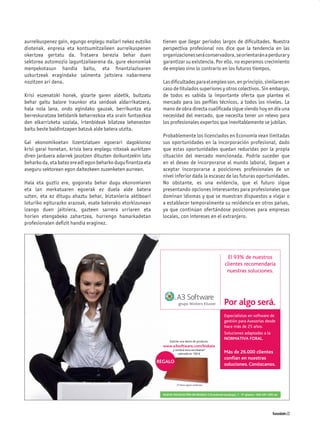 aurreikuspenez gain, egungo enplegu mailari nekez eutsiko       tienen que llegar periodos largos de diﬁcultades. Nuestra
diotenak, enpresa eta kontsumitzaileen aurreikuspenen           perspectiva profesional nos dice que la tendencia en las
okertzea gertatu da. Trataera berezia behar duen                organizaciones será conservadora, se orientarán a perdurar y
sektorea automozio laguntzailearena da, gure ekonomiak          garantizar su existencia. Por ello, no esperamos crecimiento
menpekotasun handia baitu, eta ﬁnantziazioaren                  de empleo sino lo contrario en los futuros tiempos.
uzkurtzeak eragindako salmenta jaitsiera nabarmena
nozitzen ari dena.                                              Las diﬁcultades para el empleo son, en principio, similares en
                                                                caso de titulados superiores y otros colectivos. Sin embargo,
Krisi eszenatoki honek, gizarte garen aldetik, bultzatu         de todos es sabida la importante oferta que plantea el
behar gaitu balore iraunkor eta sendoak aldarrikatzera,         mercado para los perﬁles técnicos, a todos los niveles. La
hala nola lana, ondo egindako gauzak, berrikuntza eta           mano de obra directa cualiﬁcada sigue siendo hoy en día una
berreskuratzea betidanik beharrezkoa eta orain funtsezkoa       necesidad del mercado, que necesita tener un relevo para
den elkarrizketa soziala, irtenbideak bilatzea lehenesten       los profesionales expertos que inevitablemente se jubilan.
baitu beste baldintzapen batzuk alde batera utzita.
                                                                Probablemente los licenciados en Economía vean limitadas
Gai ekonomikoetan lizentziatuen egoerari dagokionez             sus oportunidades en la incorporación profesional, dado
krisi garai honetan, krisia bera enplegu nitxoak aurkitzen      que estas oportunidades quedan reducidas por la propia
diren jarduera adarrek jasotzen dituzten doikuntzekin lotu      situación del mercado mencionada. Podría suceder que
beharko da, eta batez ere adi egon beharko dugu ﬁnantza eta     en el deseo de incorporarse al mundo laboral, lleguen a
aseguru sektorean egon daitezkeen zuzenketen aurrean.           aceptar incorporarse a posiciones profesionales de un
                                                                nivel inferior dada la escasez de las futuras oportunidades.
Hala eta guztiz ere, gogoratu behar dugu ekonomiaren            No obstante, es una evidencia, que el futuro sigue
eta lan merkatuaren egoerak ez duela alde batera                presentando opciones interesantes para profesionales que
uzten, eta ez ditugu ahaztu behar, biztanleria aktiboari        dominan idiomas y que se muestran dispuestos a viajar o
loturiko egiturazko arazoak, esate baterako etorkizunean        a establecer temporalmente su residencia en otros países,
izango duen jaitsiera, gazteen sarrera urriaren eta             ya que continúan ofertándose posiciones para empresas
horien etengabeko zahartzea, hurrengo hamarkadetan              locales, con intereses en el extranjero.
profesionalen deﬁzit handia eraginez.




                                                                                                             El 93% de nuestros
                                                                                                           clientes recomendaría
                                                                                                            nuestras soluciones.




                                                                                                          Por algo será.
                                                                                                          Especialistas en software de
                                                                                                          gestión para Asesorías desde
                                                                                                          hace más de 25 años.
                                                                                                          Soluciones adaptadas a la
                                                                                                          NORMATIVA FORAL.
                                                                    Solicite una demo de producto:
                                                                www.a3software.com/bizkaia
                                                                      y recibirá esta escribanía*
                                                                          valorada en 100 €               Más de 26.000 clientes
                                                                                                          confían en nuestras
                                                              REGALO
                                                                                                          soluciones. Conózcanos.


                                                                             sta agotar existencias



                                                                NUEVA DELEGACIÓN EN BILBAO: C/Cardenal Gardoqui, 1 - 5ª planta • 944 241 335 tel




                                                                                                                                            Komunidades 23
 