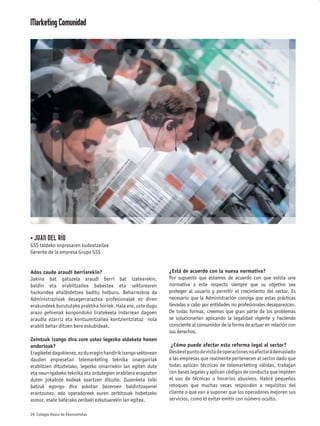 Marketing Comunidad




• JUAN DEL RÍO
GSS taldeko enpresaren kudeatzailea
Gerente de la empresa Grupo GSS


Ados zaude araudi berriarekin?                                  ¿Está de acuerdo con la nueva normativa?
Jakina bat gatozela araudi berri bat izatearekin,               Por supuesto que estamos de acuerdo con que exista una
baldin eta erabiltzailea babestea eta sektorearen               normativa a este respecto siempre que su objetivo sea
hazkundea ahalbidetzea baditu helburu. Beharrezkoa da           proteger al usuario y permitir el crecimiento del sector. Es
Administrazioak desagerraraztea profesionalak ez diren          necesario que la Administración consiga que estas prácticas
erakundeek burututako praktika horiek. Hala ere, uste dugu      llevadas a cabo por entidades no profesionales desaparezcan.
arazo gehienak konponduko liratekeela indarrean dagoen          De todas formas, creemos que gran parte de los problemas
araudia ezarriz eta kontsumitzailea kontzientziatuz nola        se solucionarían aplicando la legalidad vigente y haciendo
erabili behar dituen bere eskubideak.                           consciente al consumidor de la forma de actuar en relación con
                                                                sus derechos.
Zeintzuk izango dira zure ustez legezko aldaketa honen
ondorioak?                                                       ¿Cómo puede afectar esta reforma legal al sector?
Eragiketei dagokienez, ez du eragin handirik izango sektorean   Desde el punto de vista de operaciones no afectará demasiado
dauden enpresetan telemarketing teknika onargarriak             a las empresas que realmente pertenecen al sector dado que
erabiltzen dituztelako, legezko oinarriekin lan egiten dute     todas aplican técnicas de telemarketing válidas, trabajan
eta neurrigabeko teknika eta ordutegien erabilera eragozten     con bases legales y aplican códigos de conducta que impiden
duten jokabide kodeak ezartzen dituzte. Zuzenketa txiki         el uso de técnicas u horarios abusivos. Habrá pequeños
batzuk egongo dira askotan bezeroen baldintzapenei              retoques que muchas veces responden a requisitos del
erantzunez, edo operadoreek euren zerbitzuak hobetzeko          cliente o que van a suponer que los operadores mejoren sus
asmoz, esate baterako zenbaki ezkutuarekin lan egitea.          servicios, como el evitar emitir con número oculto.

26 Colegio Vasco de Ekonomistas
 
