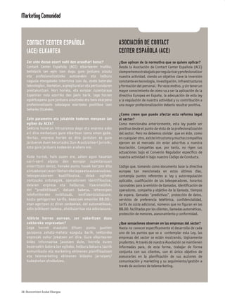 Marketing Comunidad


    CONTACT CENTER ESPAÑOLA                                    ASOCIACIÓN DE CONTACT
    (ACE) ELKARTEA                                             CENTER ESPAÑOLA (ACE)
    Zer uste duzue ezarri nahi den araudiari buruz?            ¿Que opinan de la normativa que se quiere aplicar?
    Contact Center Española (ACE) elkartearen irudiko,         Desde la Asociación de Contact Center Española (ACE)
    betidanik lan egin izan dugu gure jarduera arautu          siempre hemos trabajado por regularizar y profesionalizar
    eta profesionalizatzeko asmoarekin eta helburu             nuestra actividad, siendo un objetivo clave la inversión
    nagusia etengabeko inbertsioa izan da, esate baterako      constante en tecnología, investigación, infraestructuras
    teknologian, ikerketan, azpiegituretan eta pertsonalaren   y formación del personal. Por este motivo, y sin tener un
    prestakuntzan. Hori horrela, eta europar zuzentaraua       mayor conocimiento de cómo va a ser la aplicación de la
    Espainian nola ezarriko den jakin barik, lege horren       directiva Europea en España, la adecuación de esta ley
    egokitzapena gure jarduera arautzeko eta bere ekarpena     a la regulación de nuestra actividad y su contribución a
    profesionalizazio zabalagoa ezartzeko positiboa izan       una mayor profesionalización debería resultar positiva.
    beharko litzateke.
                                                               ¿Como creen que puede afectar esta reforma legal
    Zein parametro eta jokabide koderen menpean lan            al sector?
    egiten du ACEk?                                            Como mencionaba anteriormente, esta ley puede ser
    Sektore honetan intrusismoa dago eta enpresa asko          positiva desde el punto de vista de la profesionalización
    ari dira merkatuan gure elkartean izena eman gabe.         del sector. Pero no debemos olvidar que en éste, como
    Hortaz, enpresa horiek ez dira jarduten ez gure            en cualquier otro, existe intrusismo y muchas compañías
    jarduerak duen berariazko Itun Arautzaileari jarraiki,     ejercen en el mercado sin estar adscritas a nuestra
    ezta gure jarduera kodearen arabera ere.                   Asociación. Compañías que, por tanto, no rigen sus
                                                               actuaciones bajo el Convenio Regulador especíﬁco de
    Kode horrek, hain zuzen ere, azken egun hauetan            nuestra actividad ni bajo nuestro Código de Conducta.
    sarri-sarri aipatu den europar zuzentarauan
    oinarritzen denez, honako puntu hauek hartzen ditu         Código que, tomando como documento base la directiva
    aintzakotzat: ezarri beharreko legea eta autoarautzea,     europea tan mencionada en estos últimos días,
    teleoperadoreen kualifikazioa, deiak egiteko               contempla puntos referentes a: ley y autorregulación
    zentzuzko ordutegiak, operadoreen identifikazioa,          aplicable, cualiﬁcación de los teleoperadores, horarios
    deiaren enpresa eta helburua, itxaronaldiak,               razonables para la emisión de llamadas, identiﬁcación de
    dei “prediktiboak”, datuen babesa, lehenespen              operadores, compañía y objetivo de la llamada, tiempos
    telefonikorako zerbitzuak, konfidentzialtasuna,            de espera, llamadas “predictivas”, protección de datos,
    kostu gehigarrien tarifa, bezeroek emaniko BB.DD.-         servicios de preferencia telefónica, conﬁdencialidad,
    etan agertzen ez diren zenbakiak, dei automatikoak,        tarifa de coste adicional, números que no ﬁguran en las
    adin txikikoen babesa, aholkularitza eta adostasuna.       BB.DD. facilitadas por los clientes, llamadas automáticas,
                                                               protección de menores, asesoramiento y conformidad.
    Albiste horren aurrean, zer nabaritzen duzu
    sektoreko enpresetan?                                      ¿Que sensaciones observan en las empresas del sector?
    Lege horrek arautuko dituen puntu guztien                  Hasta no conocer especíﬁcamente el desarrollo de cada
    garapena zehatz-mehatz ezagutu barik, sektoreko            uno de los puntos que va a contemplar esta Ley, las
    enpresak zuhur jokatzen ari dira. Gure elkartearen         empresas del sector se están mostrando, lógicamente
    bidez informazioa jasotzen dute, horrela euren             prudentes. A través de nuestra Asociación se mantienen
    bezeroekin batera lan egiteko, helburu bakarra izanik      informadas para, de esta forma, trabajar de forma
    komunikazio eta marketing ekimenen planifikazioan          conjunta con sus clientes, con el único objetivo de
    eta telemarketing ekimenen bidezko jarraipen/              asesorarles en la planiﬁcación de sus acciones de
    kudeaketan aholkatzea.                                     comunicación y marketing y su seguimiento/gestión a
                                                               través de acciones de telemarketing.




28 Ekonomisten Euskal Elkargoa
 