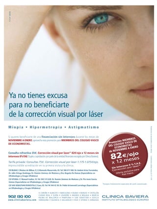 R.P.S.Nº 284/06




Ya no tienes excusa
para no beneficiarte
de la corrección visual por láser
Miopía • Hipermetropía • Astigmatismo




                                                                                                                                                                     Promoción no acumulable a otras ofertas
Si quieres beneficiarte de una financiación sin intereses durante los meses de
                                                                                                                                    BROS
NOVIEMBRE A ENERO, aprovecha esta promoción para MIEMBROS DEL COLEGIO VASCO                                                  n MIEM       E
DE ECONOMISTAS.                                                                                                    P romocióGIO VASCO D
                                                                                                                         OLE
                                                                                                                   DEL C ONOMISTAS RO
                                                                                                                        EC             NE
                                                                                                                               BRE A E
                                                                                                                   de  NOVIEM
                                                                                                                           €/ojo
Consulta refractiva 35€. Corrección visual por laser* 82€/ojo x 12 meses sin
intereses 0%TAE (Sujeto a aprobación por parte de la entidad financiera escogida por Clínica Baviera).
                                                                                                                      82
                                                                                                                                                                     Condiciones válidas hasta el 31-1-09




                                                                                                                                ses
Tarifa privada: Consultas 75€. Corrección visual por láser 1.175-1.075€/ojo.                                           x 12 me% T.A.E.
Imprescindible acreditación en tu primera visita a la clínica.                                                               s0
                                                                                                                             terese      láser*
                                                                                                                       Sin in cción por
CB BILBAO. C/Ibáñez de Bilbao, 9 | C/Alameda Mazarredo, 65. Tel. 946 611 940. Dr. Andoni Arias Fernández,              Corre       clusiva
                                                                                                                                           para
                                                                                                                                  ex
Dr. Julio Ortega Usobiaga, Dr. Ramón Jiménez de Muñana y Dra. Begoña De Damas (Especialistas en                             Oferta ís Vasco.
                                                                                                                                 Pa
Oftalmología y Cirugía Oftálmica)
CB VITORIA. C/ Manuel Iradier, 33. Tel. 945 123 628. Dr. Ramón Jiménez de Muñana y Dr. Pío Jesús García
Gómez (Especialistas en Oftalmología y Cirugía Oftálmica)
                                                                                                            *Excepto tratamientos especiales de Lasik customizado.
CB SAN SEBASTIAN-DONOSTIA.C/ Easo, 83. Tel. 94 344 42 38. Dr. Pablo Artamendi Larrañaga (Especialistas
en Oftalmología y Cirugía Oftálmica)

                                   A CORUÑA • ALBACETE • BARCELONA • BILBA0 • BURGOS •         CASTELLÓN

902 130 100
                                   CIUDAD REAL • GIJÓN • LOGROÑO • MADRID • MÁLAGA             • MURCIA
                                   PALMA DE MALLORCA • PAMPLONA • SAN SEBASTIÁN                • SEVILLA
www.clinicabaviera.com             TARRAGONA • VALENCIA • VALLADOLID • VIGO • VITORIA •        ZARAGOZA
 