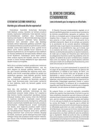 EL DERECHO CONCURSAL
                                                               ESTADOUNIDENSE
ESTATUBATUAR ZUZENBIDE KONKURTSALA                             como instrumento para las empresas en dificultades
bitarteko gisa zailtasunak dituzten enpresentzat
    Estatubatuar Zuzenbide Konkurtsala Bankruptcy                  El Derecho Concursal estadounidense, regulado en el
Code delakoan arautua, bereizten da hainbat prozedura          denominado Bankruptcy Code, se caracteriza por la existencia
duelako, kapitulutan taldekatuta. Esate baterako enpresa       de distintos procedimientos, agrupados en capítulos. Uno
berrantolaketarako erabiltzen dena (Hamaikagarren              de ellos es el empleado para la reorganización empresarial
kapitulua edo Chapter 11). Bereziki bideratuta dago enpresa    (Capítulo Once o Chapter 11). Está diseñado en particular
jardueraren jarraipenari atxikitako balioa babesteko.          para preservar el valor asociado a la continuación de la
Eskaintzen duen abantailen artean aipa dezakegu                actividad empresarial. Alguna de las ventajas que presenta
banakako ekimen betearazlea gelditzea (automatic stay),        es la paralización de las acciones ejecutivas individuales
hartzekodunei behartuz prozeduran parte hartzera; zerbait,     (automatic stay), lo que impone a los acreedores la necesidad
bestalde, eurena bakar-bakarrik ez dena, guztiok horren        de participar en el procedimiento; algo, por lo demás, que
jakitun izanik. Gainera jokabide horren eskaerak ez du         no es exclusivo del mismo, como es sobradamente sabido.
eskatzen kaudimenik eza, eta horregatik sarritan erabiltzen    Además, la solicitud de esta práctica no requiere insolvencia,
da ﬁnantza betebeharrak berregituratzeko likidezia arazo       de modo que se emplea con frecuencia para reestructurar
larriak daudenean. Estatubatuar autore baten arabera,          las obligaciones ﬁnancieras cuando hay problemas serios de
ohiko zorduna enpresa bat litzateke, esku-diru nahikorik       liquidez. En palabras de un autor norteamericano, el deudor
sortzen ez duena ﬁnantza betebeharrei egun egituratuta         típico sería una empresa “que no genera efectivo suﬁciente
dauden moduan aurre egiteko.                                   como para cumplir con sus obligaciones ﬁnancieras tal y como
                                                               están estructuradas en ese momento”.
Nahiz eta ez aurreikusi espresuki prozeduraren irekieraren
aurretiko betebeharren ordainketa-etendura, argi eta           A pesar de que no se prevé expresamente la suspensión de
garbi dagoena da berauek gelditzea dakarrena, ekarri           los pagos de las obligaciones precedentes a la apertura del
ere, gure itunaren baliokidea den egitaraua onartu arte.       procedimiento, la realidad es que implica, de hecho, una
Metodo mota horiek suspertzeak azaltzen du zenbait era         paralización en los mismos hasta que se aprueba un plan
desberdinen agerpena, esate baterako garrantzi handia          equivalente a nuestro convenio. La estimulación de este
duten Prepackaged agreements deritzotenak (gure                tipo de métodos explica la existencia de ciertas modalidades
itun aurreratuaren antzekoa) eta berariazko prozedura          especiales, entre las cuales tienen particular importancia los
izatea Small Businesses-erako (neurriarekin zerikusirik        denominados Prepackaged agreements (similar a nuestro
ez duen baldintza, baizik eta bermerik gabeko zorren           convenio anticipado) y la existencia de un procedimiento
kopuruarekin).                                                 especíﬁco para Small Businesses (condición que no depende
                                                               del tamaño, sino del volumen de deuda no garantizada).
Dena den, eta amaitzeko, bi alderdi garrantzitsu
azpimarratu beharko genituzke: Lehenengoa da datu              De cualquier forma, y a modo de conclusión, convendría
estatistikoek erakusten dutela sistema hori eraginkorra        señalar dos aspectos muy importantes. El primero es que los
dela tamaina handiko enpresentzat (paradigma enpresa           datos estadísticos demuestran que este sistema es útil para
kotizatuak lirateke), baina enpresa ertain eta txikientzat     empresas de gran tamaño (el paradigma serían las cotizadas),
11. kapitulua erabiltzea 7. kapituluko arauen bidezko          pero, para las medianas y pequeñas, el empleo del Capítulo
kitapenaren atarikoa baino ez da. Eta bigarrena, zailtasunak   11 no es más que el preludio de una liquidación a través de
dituzten enpresentzako baliabide gisa harturiko prozedura      las normas del Chapter 7. Y, segundo, que la utilidad del
konkurtsalaren erabilgarritasunak arrazoi soziologikoa         procedimiento concursal como instrumento para las empresas
izan dezake, zeren aipaturiko prozedura erabili ondoren        en diﬁcultades puede tener una razón sociológica, derivada
enpresa askok bideragarriak izaten jarraitzen baitute          de la idea de que, tras su paso por el mismo, muchas empresas
eta hartzekodunentzat kitapenak berak baino satisfazio         continúan siendo viables y suponen una fuente de ingresos
gehiago eskaintzen duen sarrera-iturri direlako. Ikuspegi      que proporciona una mejor satisfacción para los acreedores
horretatik, enpresaren geroko bideragarritasunean eragin       que su liquidación. Desde ese punto de vista, la viabilidad
txikiagoa izango luke prozeduera konkurtsalaren irekierak,     futura de la empresa se vería menos afectada por el inicio del
gure kasuan mota horretako baliabide moduan arrakasta          procedimiento concursal que en nuestro caso, incrementando
aukerak handituz.                                              su posibilidad de éxito como instrumento de este tipo.


                                                                                                                    Komunidades 31
 