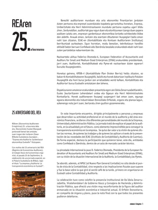 REAren
                                              Bereziki auditoriaren munduan eta arlo ekonomiko ﬁnantzarian jarduten
                                          duten pertsona eta enpresei zuzendutako topaketa garrantzitsu honetan, Enpresa,
                                          Unibertsitate eta Herri Administrazioaren munduko pertsona ospetsu ugari bildu




25.
                                          ziren. Jardunaldian, auditoriak gaur egun duen eta etorkizunean izango duen papera
                                          azaltzen saiatu zen, enpresan gardentasun ekonomikoa lortzeko ezinbesteko bidea
                                          den aldetik. Arauak eman, lantzen eta ezartzen dituztenen ikuspegiari balio eman
                                          nahi izan zitzaion, ICAC-en (Kontabilitate eta Kontuen Auditoriaren Institutua)
                                          berrikuntzak aurkeztean. Egun horretan, modu berezian, teknikotasun handiko
                                          ekitaldi baten barruan Confebask edo Iberdrola bezalako erakundeek eduki nahi izan
                     urteurrenarena       zuten partaidetza nabarmentzen da.

                                          Nazioarteko ukitua Federico Diomeda-k, European Federation of Accountants and
                                          Auditors for Small and Medium-Sized Enterpirses (EFAA) erakundeko presidenteak,
                                          jarri zuen, Auditoriak, Kontabilitateak eta Pyme-ek nazioartean duten egoerari
                                          buruzko ikuspegiarekin.

                                          Honetaz gainera, KPOB-ri (Kontabilitate Plan Orokor Berria) heldu zitzaion, ez
                                          bakarrik Kontabilitatearen ikuspegitik, baizik eta honek dakartzan inplikazio ﬁskalen
                                          ikuspegitik eta honi buruz jardun zen arratsaldeko world kafean, Kontabilitate eta
                                          Auditoriari buruz Euskadin antolatzen den lehena.

                                          Ospakizunaren amaieran erakundeen presentzia egon zen Idoia Zenarruzabeitiarekin,
                                          Eusko Jaurlaritzaren Lehendakari ordea eta Ogasun eta Herri Administrazioko
                                          Kontseilaria. Honek auditorearen ikuspegi suspergarri bat eman zuen, egungo
                                          egoera ekonomiko eta industrialean Donostiako Orfeoiak, organo eta pianoa lagun,
                                          azkenengo nota jarri zuen, bertaratu ziren guztion gozamenerako.


25 ANIVERSARIO DEL REA                        En este importante encuentro, dirigido principalmente a personas y empresas
                                          que desarrollan su actividad profesional en el mundo de la auditoría y del área eco-
                                          nómico ﬁnanciera, se dieron cita diferentes personalidades del mundo de la Empresa,
REAren (Ekonomista Auditoreen             Universidad y Administración Pública. La jornada trató de explicar el papel de la audi-
Erregistroa) 25. urteurrena dela          toría, en la actualidad y en el futuro, como elemento imprescindible para conseguir la
eta, Ekonomisten Euskal Elkargoak
jardunaldi berezi bat antolatu
                                          transparencia económica en la empresa. Se quiso dar valor a la visión de quienes dic-
zuen iragan den irailaren 25ean           tan las normas, de quienes las trabajan y de quienes las aplican a través de la presen-
Bilboko Euskalduna Jauregian ,            tación de las novedades del ICAC (Instituto de Contabilidad y Auditoría de Cuentas).
“Enpresa eta Auditoria: Gardentasun       De forma especial, destaca la participación que quisieron tener, este día, entidades
ekonomikoa Euskadin” titulupean.
                                          como Confebask o Iberdrola, dentro de un acto de marcado carácter técnico.
Con motivo del 25 aniversario del REA
(Registro de Economistas Auditores),      La pincelada internacional la puso D. Federico Diomeda, Presidente de la European Fe-
el Colegio Vasco de Economistas orga-     deration of Accountants and Auditors for Small and Medium-Sized Enterpirses (EFAA),
nizó, el pasado 25 de Septiembre, la
celebración de una jornada especial, en
                                          con su visión de la situación internacional de la Auditoría, la Contabilidad y las Pymes.
el Palacio Euskalduna de Bilbao, bajo
el título “La empresa y Auditoría: La     Se abordó, además, el NPGC (el Nuevo Plan General Contable) no sólo desde el pun-
transparencia económica en Euskadi”.      to de vista de la Contabilidad, sino respecto a las implicaciones ﬁscales que supone
                                          y fue la base sobre la que giró el world café de la tarde, primero en organizarse en
                                          Euskadi sobre Contabilidad y Auditoría.

                                          La celebración tuvo como colofón la presencia institucional de Da Idoia Zenarru-
                                          zabeitia, Vicelehendakari de Gobierno Vasco y Consejera de Hacienda y Adminis-
                                          tración Pública, que ofreció una visión muy reconfortante de la ﬁgura del auditor
                                          enmarcado en la situación económica e industrial actual. El Orfeón Donostiarra,
                                          en compañía de órgano y piano, puso la nota ﬁnal con la que todos los presentes
                                          pudieron deleitarse.

                                                                                                                     akciones Colegiales 5
                                                                                                                       akciones
 