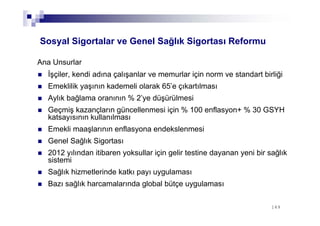 149149
Sosyal Sigortalar ve Genel Sağlık Sigortası Reformu
İşçiler, kendi adına çalışanlar ve memurlar için norm ve standart birliği
Emeklilik yaşının kademeli olarak 65’e çıkartılması
Aylık bağlama oranının % 2’ye düşürülmesi
Geçmiş kazançların güncellenmesi için % 100 enflasyon+ % 30 GSYH
katsayısının kullanılması
Emekli maaşlarının enflasyona endekslenmesi
Genel Sağlık Sigortası
2012 yılından itibaren yoksullar için gelir testine dayanan yeni bir sağlık
sistemi
Sağlık hizmetlerinde katkı payı uygulaması
Bazı sağlık harcamalarında global bütçe uygulaması
Ana Unsurlar
 