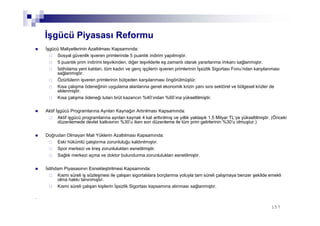 157157
İşgücü Piyasası Reformu
İşgücü Maliyetlerinin Azaltılması Kapsamında:
Sosyal güvenlik işveren primlerinde 5 puanlık indirim yapılmıştır.
5 puanlık prim indirimi teşvikinden, diğer teşviklerle eş zamanlı olarak yararlanma imkanı sağlanmıştır.
İstihdama yeni katılan, tüm kadın ve genç işçilerin işveren primlerinin İşsizlik Sigortası Fonu’ndan karşılanması
sağlanmıştır.
Özürlülerin işveren primlerinin bütçeden karşılanması öngörülmüştür.
Kısa çalışma ödeneğinin uygulama alanlarına genel ekonomik krizin yanı sıra sektörel ve bölgesel krizler de
eklenmiştir.
Kısa çalışma ödeneği tutarı brüt kazancın %40’ından %60’ına yükseltilmiştir.
Aktif İşgücü Programlarına Ayrılan Kaynağın Artırılması Kapsamında:
Aktif işgücü programlarına ayrılan kaynak 4 kat arttırılmış ve yıllık yaklaşık 1.5 Milyar TL’ye yükseltilmiştir. (Önceki
düzenlemede devlet katkısının %30’u iken son düzenleme ile tüm prim gelirlerinin %30’u olmuştur.)
Doğrudan Olmayan Mali Yüklerin Azaltılması Kapsamında:
Eski hükümlü çalıştırma zorunluluğu kaldırılmıştır.
Spor merkezi ve kreş zorunlulukları esnetilmiştir.
Sağlık merkezi açma ve doktor bulundurma zorunlulukları esnetilmiştir.
İstihdam Piyasasının Esnekleştirilmesi Kapsamında:
Kısmi süreli iş sözleşmesi ile çalışan sigortalılara borçlanma yoluyla tam süreli çalışmaya benzer şekilde emekli
olma hakkı tanınmıştır.
Kısmi süreli çalışan kişilerin İşsizlik Sigortası kapsamına alınması sağlanmıştır.
.
 