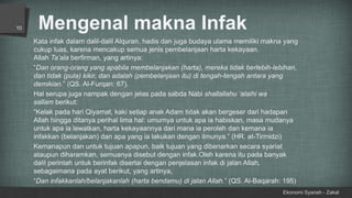 Mengenal makna Infak
Ekonomi Syariah - Zakat
10
Kata infak dalam dalil-dalil Alquran, hadis dan juga budaya ulama memiliki makna yang
cukup luas, karena mencakup semua jenis pembelanjaan harta kekayaan.
Allah Ta’ala berfirman, yang artinya:
“Dan orang-orang yang apabila membelanjakan (harta), mereka tidak berlebih-lebihan,
dan tidak (pula) kikir, dan adalah (pembelanjaan itu) di tengah-tengah antara yang
demikian.” (QS. Al-Furqan: 67).
Hal serupa juga nampak dengan jelas pada sabda Nabi shallallahu ‘alaihi wa
sallam berikut:
“Kelak pada hari Qiyamat, kaki setiap anak Adam tidak akan bergeser dari hadapan
Allah hingga ditanya perihal lima hal: umurnya untuk apa ia habiskan, masa mudanya
untuk apa ia lewatkan, harta kekayaannya dari mana ia peroleh dan kemana ia
infakkan (belanjakan) dan apa yang ia lakukan dengan ilmunya.” (HR. at-Tirmidzi)
Kemanapun dan untuk tujuan apapun, baik tujuan yang dibenarkan secara syariat
ataupun diharamkan, semuanya disebut dengan infak.Oleh karena itu pada banyak
dalil perintah untuk berinfak disertai dengan penjelasan infak di jalan Allah,
sebagaimana pada ayat berikut, yang artinya,
“Dan infakkanlah/belanjakanlah (harta bendamu) di jalan Allah.” (QS. Al-Baqarah: 195)
 
