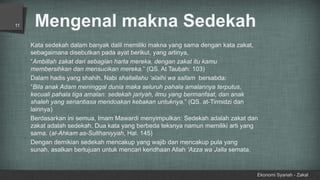 Mengenal makna Sedekah
Ekonomi Syariah - Zakat
11
Kata sedekah dalam banyak dalil memiliki makna yang sama dengan kata zakat,
sebagaimana disebutkan pada ayat berikut, yang artinya,
“Ambillah zakat dari sebagian harta mereka, dengan zakat itu kamu
membersihkan dan mensucikan mereka.” (QS. At Taubah: 103)
Dalam hadis yang shahih, Nabi shallallahu ‘alaihi wa sallam bersabda:
“Bila anak Adam meninggal dunia maka seluruh pahala amalannya terputus,
kecuali pahala tiga amalan: sedekah jariyah, ilmu yang bermanfaat, dan anak
shaleh yang senantiasa mendoakan kebakan untuknya.” (QS. at-Tirmidzi dan
lainnya)
Berdasarkan ini semua, Imam Mawardi menyimpulkan: Sedekah adalah zakat dan
zakat adalah sedekah. Dua kata yang berbeda teksnya namun memiliki arti yang
sama. (al-Ahkam as-Sulthaniyyah, Hal. 145)
Dengan demikian sedekah mencakup yang wajib dan mencakup pula yang
sunah, asalkan bertujuan untuk mencari keridhaan Allah ‘Azza wa Jalla semata.
 