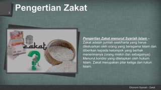 Pengertian Zakat
Ekonomi Syariah - Zakat
2
Pengertian Zakat menurut Syariah Islam –
Zakat adalah jumlah aset/harta yang harus
dikeluarkan oleh orang yang beragama Islam dan
diberikan kepada kelompok yang berhak
menerimanya (orang miskin dan sebagainya).
Menurut kondisi yang ditetapkan oleh hukum
Islam. Zakat merupakan pilar ketiga dari rukun
Islam.
 