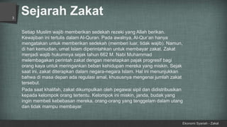 Sejarah Zakat
Ekonomi Syariah - Zakat
3
Setiap Muslim wajib memberikan sedekah rezeki yang Allah berikan.
Kewajiban ini tertulis dalam Al-Quran. Pada awalnya, Al-Qur’an hanya
mengatakan untuk memberikan sedekah (memberi luar, tidak wajib). Namun,
di hari kemudian, umat Islam diperintahkan untuk membayar zakat. Zakat
menjadi wajib hukumnya sejak tahun 662 M. Nabi Muhammad
melembagakan perintah zakat dengan menetapkan pajak progresif bagi
orang kaya untuk meringankan beban kehidupan mereka yang miskin. Sejak
saat ini, zakat diterapkan dalam negara-negara Islam. Hal ini menunjukkan
bahwa di masa depan ada regulasi amal, khususnya mengenai jumlah zakat
tersebut.
Pada saat khalifah, zakat dikumpulkan oleh pegawai sipil dan didistribusikan
kepada kelompok orang tertentu. Kelompok ini miskin, janda, budak yang
ingin membeli kebebasan mereka, orang-orang yang tenggelam dalam utang
dan tidak mampu membayar.
 