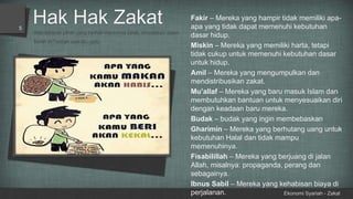 Hak Hak Zakat
Ekonomi Syariah - Zakat
5
Ada delapan pihak yang berhak menerima zakat, dinyatakan dalam
Surah at-Taubah ayat 60, yaitu:
Fakir – Mereka yang hampir tidak memiliki apa-
apa yang tidak dapat memenuhi kebutuhan
dasar hidup.
Miskin – Mereka yang memiliki harta, tetapi
tidak cukup untuk memenuhi kebutuhan dasar
untuk hidup.
Amil – Mereka yang mengumpulkan dan
mendistribusikan zakat.
Mu’allaf – Mereka yang baru masuk Islam dan
membutuhkan bantuan untuk menyesuaikan diri
dengan keadaan baru mereka.
Budak – budak yang ingin membebaskan
Gharimin – Mereka yang berhutang uang untuk
kebutuhan Halal dan tidak mampu
memenuhinya.
Fisabilillah – Mereka yang berjuang di jalan
Allah, misalnya: propaganda, perang dan
sebagainya.
Ibnus Sabil – Mereka yang kehabisan biaya di
perjalanan.
 