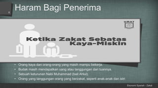 Haram Bagi Penerima
Ekonomi Syariah - Zakat
6
• Orang kaya dan orang-orang yang masih mampu bekerja.
• Budak masih mendapatkan uang atau tanggungan dari tuannya.
• Sebuah keturunan Nabi Muhammad (bait Ahlul).
• Orang yang tanggungan orang yang berzakat, seperti anak-anak dan istri
 